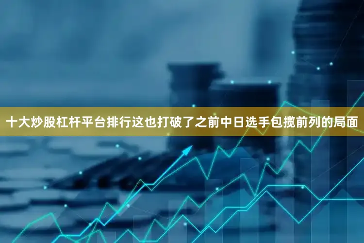 十大炒股杠杆平台排行这也打破了之前中日选手包揽前列的局面