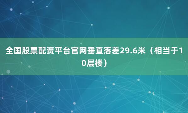 全国股票配资平台官网垂直落差29.6米（相当于10层楼）